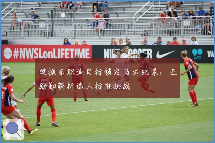 樊振东职业目标锁定马龙纪录,王励勤解析选人标准挑战