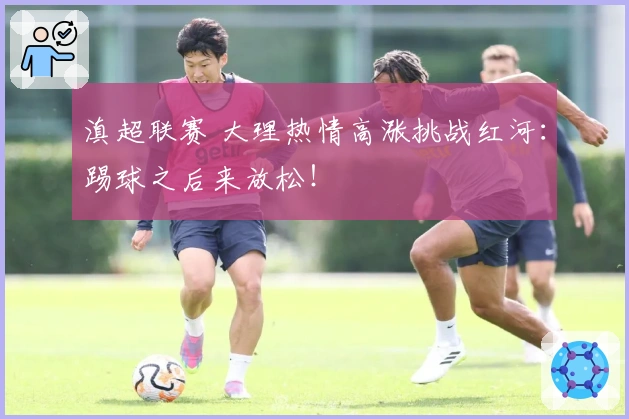 滇超联赛 大理热情高涨挑战红河：踢球之后来放松！