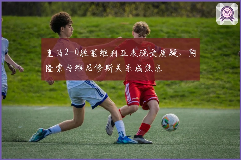 皇马2-0胜塞维利亚表现受质疑，阿隆索与维尼修斯关系成焦点