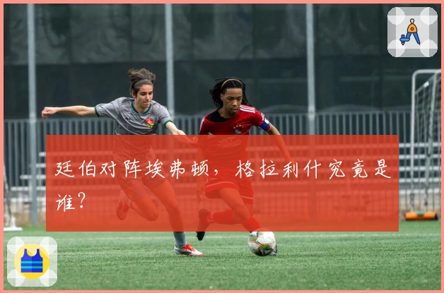 廷伯对阵埃弗顿，格拉利什究竟是谁？