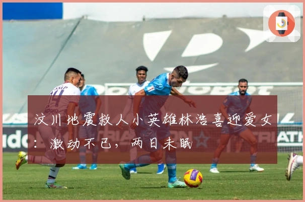 汶川地震救人小英雄林浩喜迎爱女：激动不已，两日未眠