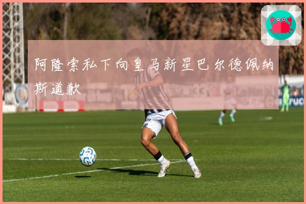 阿隆索私下向皇马新星巴尔德佩纳斯道歉