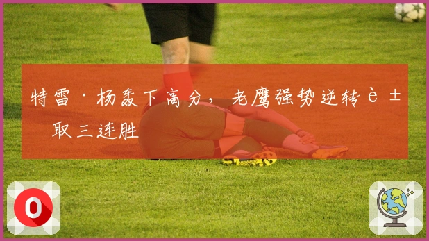 特雷·杨轰下高分，老鹰强势逆转豪取三连胜