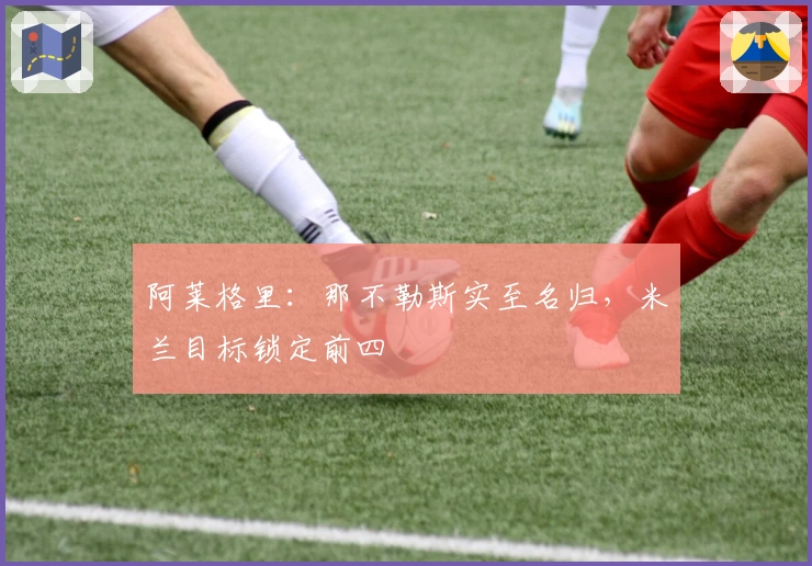 阿莱格里：那不勒斯实至名归，米兰目标锁定前四