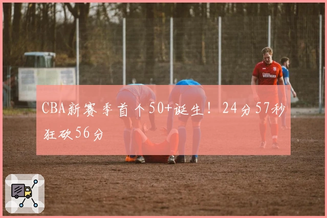 CBA新赛季首个50+诞生！24分57秒狂砍56分