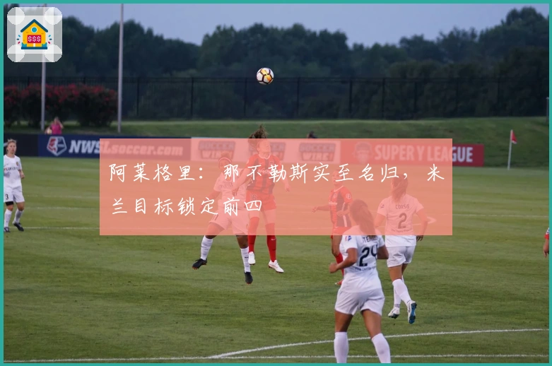 阿莱格里：那不勒斯实至名归，米兰目标锁定前四