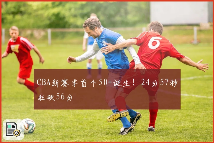 CBA新赛季首个50+诞生！24分57秒狂砍56分