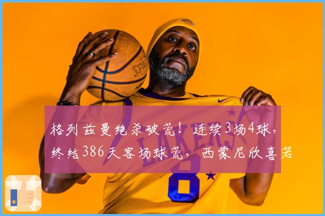 格列兹曼绝杀破荒！连续3场4球，终结386天客场球荒，西蒙尼欣喜若狂