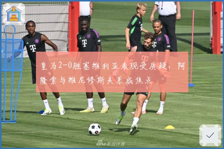 皇马2-0胜塞维利亚表现受质疑，阿隆索与维尼修斯关系成焦点