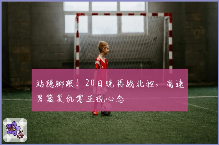 站稳脚跟！20日晚再战北控，高速男篮复仇需正视心态