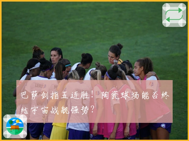 巴萨剑指五连胜！陶瓷球场能否终结宇宙战舰强势？