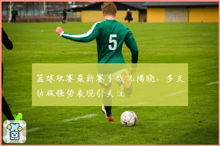 篮球联赛最新赛季战况揭晓，多支劲旅强势表现引关注