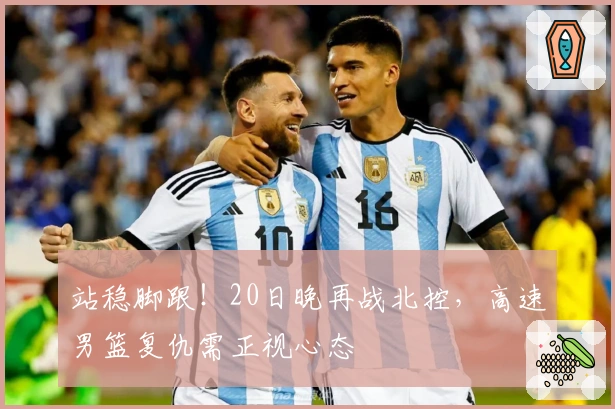 站稳脚跟！20日晚再战北控，高速男篮复仇需正视心态