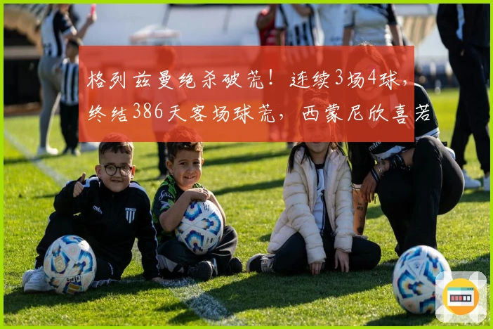格列兹曼绝杀破荒！连续3场4球，终结386天客场球荒，西蒙尼欣喜若狂